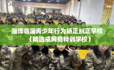 淄博临淄青少年行为矫正纠正学校（精选戒网瘾特训学校）