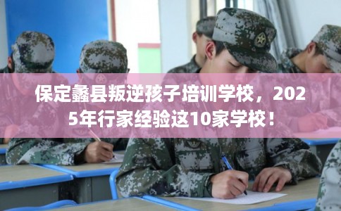 保定蠡县叛逆孩子培训学校，2025年行家经验这10家学校！