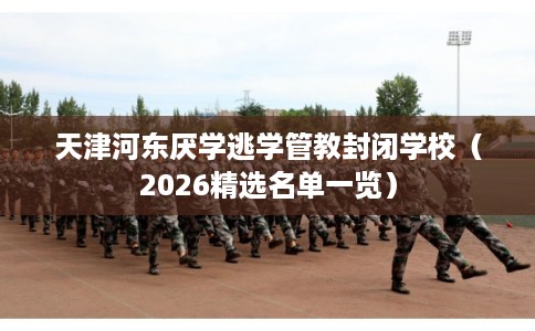 天津河东厌学逃学管教封闭学校（2026精选名单一览）