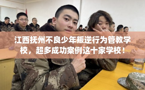 江西抚州不良少年叛逆行为管教学校，超多成功案例这十家学校！