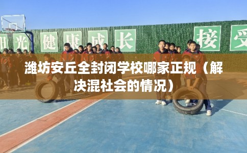 潍坊安丘全封闭学校哪家正规（解决混社会的情况）