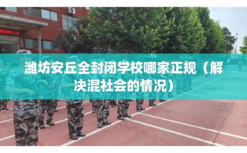 潍坊安丘全封闭学校哪家正规（解决混社会的情况）