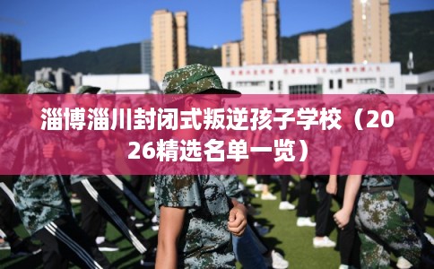 淄博淄川封闭式叛逆孩子学校（2026精选名单一览）