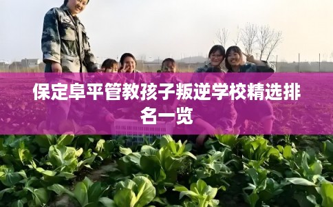 保定阜平管教孩子叛逆学校精选排名一览 保定阜平管教孩子叛逆学校精选排名一览