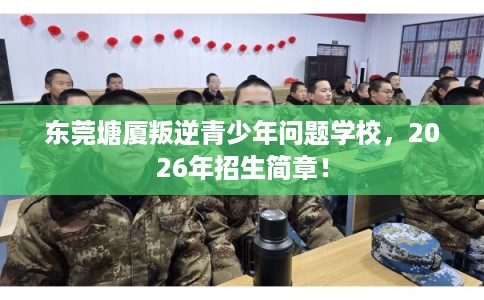 东莞塘厦叛逆青少年问题学校，2026年招生简章！