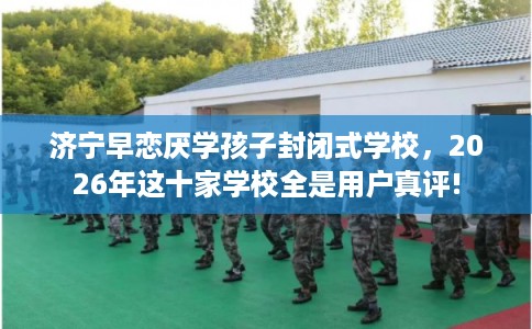 济宁早恋厌学孩子封闭式学校，2026年这十家学校全是用户真评!