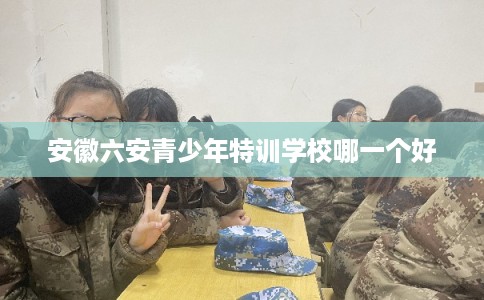 安徽六安青少年特训学校哪一个好 安徽六安青少年特训学校哪一个好