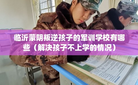 临沂蒙阴叛逆孩子的军训学校有哪些（解决孩子不上学的情况）