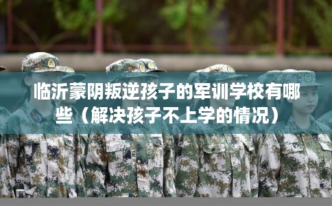 临沂蒙阴叛逆孩子的军训学校有哪些（解决孩子不上学的情况）