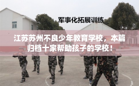 江苏苏州不良少年教育学校,本篇归档十家帮助孩子的学校! 江苏苏州不良少年教育学校,本篇归档十家帮助孩子的学校!