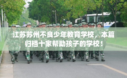 江苏苏州不良少年教育学校,本篇归档十家帮助孩子的学校! 江苏苏州不良少年教育学校,本篇归档十家帮助孩子的学校!