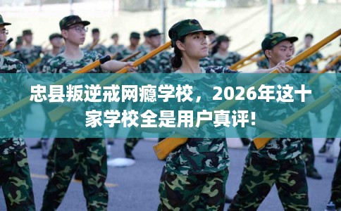 忠县叛逆戒网瘾学校，2026年这十家学校全是用户真评!
