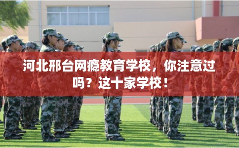 河北邢台网瘾教育学校，你注意过吗？这十家学校！