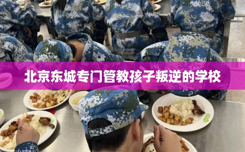北京东城专门管教孩子叛逆的学校 北京东城专门管教孩子叛逆的学校