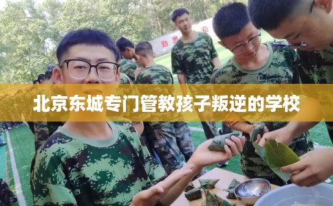 北京东城专门管教孩子叛逆的学校 北京东城专门管教孩子叛逆的学校
