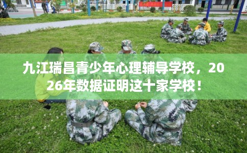 九江瑞昌青少年心理辅导学校，2026年数据证明这十家学校！