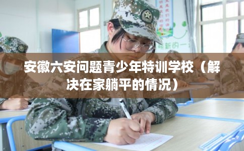 安徽六安问题青少年特训学校(解决在家躺平的情况) 安徽六安问题青少年特训学校(解决在家躺平的情况)