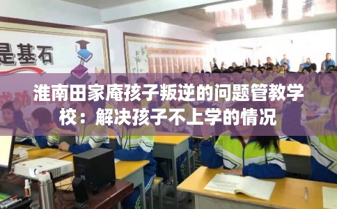 淮南田家庵孩子叛逆的问题管教学校：解决孩子不上学的情况