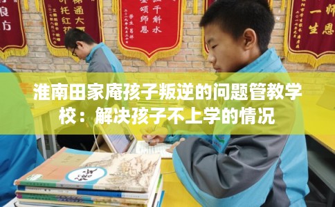 淮南田家庵孩子叛逆的问题管教学校：解决孩子不上学的情况