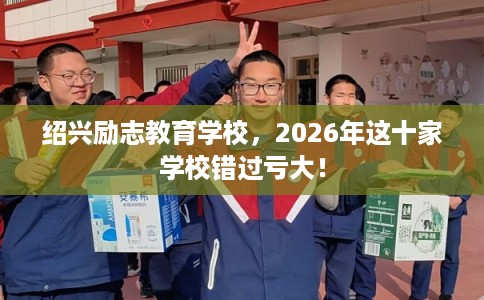 绍兴励志教育学校，2026年这十家学校错过亏大！