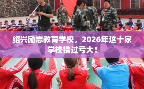 绍兴励志教育学校，2026年这十家学校错过亏大！