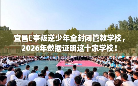宜昌猇亭叛逆少年全封闭管教学校，2026年数据证明这十家学校！
