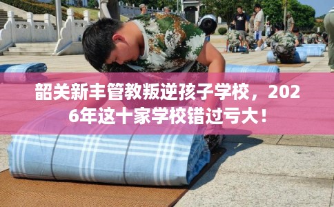 韶关新丰管教叛逆孩子学校，2026年这十家学校错过亏大！