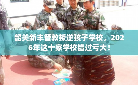 韶关新丰管教叛逆孩子学校，2026年这十家学校错过亏大！