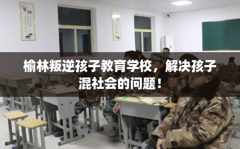 榆林叛逆孩子教育学校,解决孩子混社会的问题! 榆林叛逆孩子教育学校,解决孩子混社会的问题!