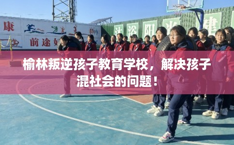 榆林叛逆孩子教育学校，解决孩子混社会的问题！