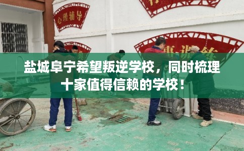 盐城阜宁希望叛逆学校，同时梳理十家值得信赖的学校！