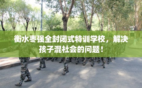 衡水枣强全封闭式特训学校，解决孩子混社会的问题！