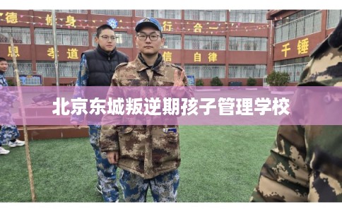 北京东城叛逆期孩子管理学校