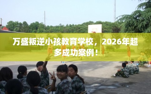 万盛叛逆小孩教育学校，2026年超多成功案例！