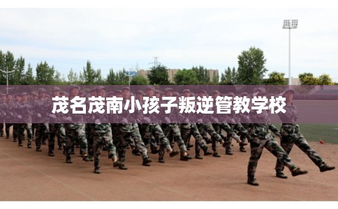 茂名茂南小孩子叛逆管教学校