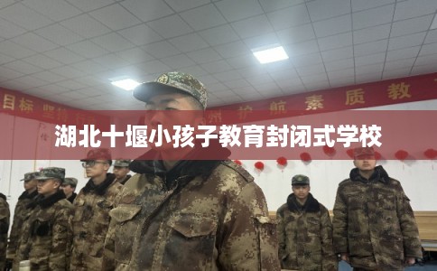 湖北十堰小孩子教育封闭式学校