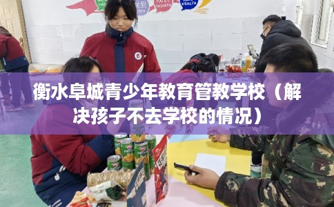衡水阜城青少年教育管教学校（解决孩子不去学校的情况）