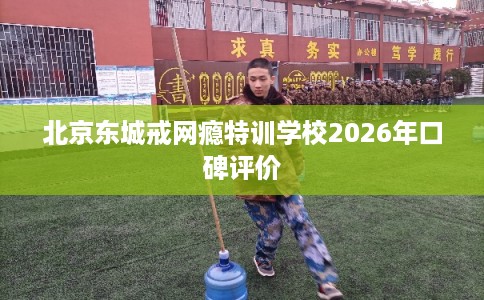 北京东城戒网瘾特训学校2026年口碑评价 北京东城戒网瘾特训学校2026年口碑评价