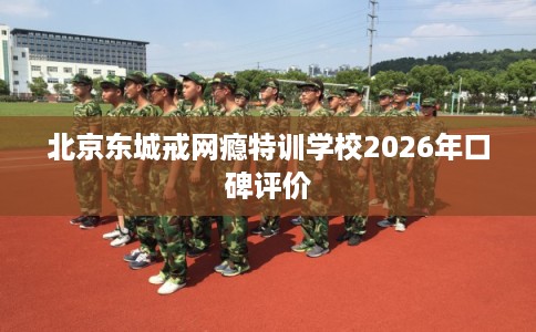 北京东城戒网瘾特训学校2026年口碑评价 北京东城戒网瘾特训学校2026年口碑评价