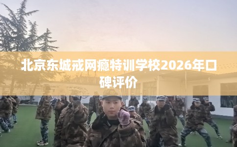 北京东城戒网瘾特训学校2026年口碑评价 北京东城戒网瘾特训学校2026年口碑评价