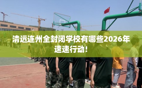 清远连州全封闭学校有哪些2026年速速行动!