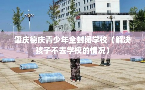 肇庆德庆青少年全封闭学校（解决孩子不去学校的情况）