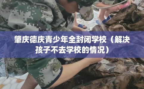 肇庆德庆青少年全封闭学校（解决孩子不去学校的情况）