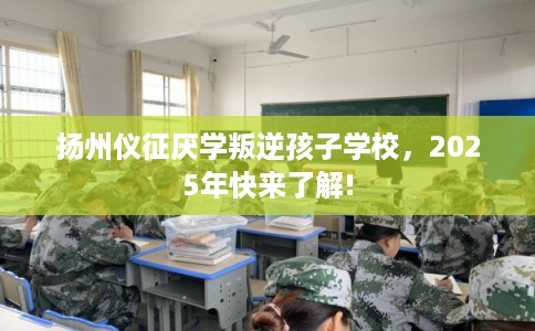 扬州仪征厌学叛逆孩子学校，2025年快来了解!