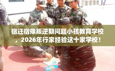 宿迁宿豫叛逆期问题小孩教育学校，2026年行家经验这十家学校！