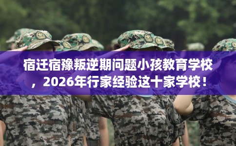 宿迁宿豫叛逆期问题小孩教育学校，2026年行家经验这十家学校！