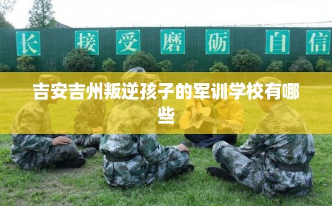 吉安吉州叛逆孩子的军训学校有哪些