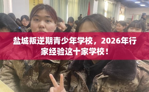 盐城叛逆期青少年学校，2026年行家经验这十家学校！