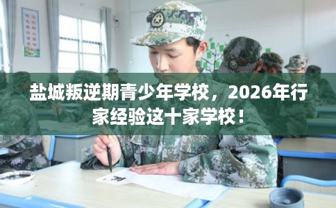 盐城叛逆期青少年学校，2026年行家经验这十家学校！