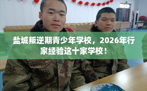 盐城叛逆期青少年学校，2026年行家经验这十家学校！